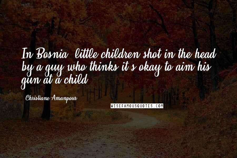 Christiane Amanpour Quotes: In Bosnia, little children shot in the head by a guy who thinks it's okay to aim his gun at a child.
