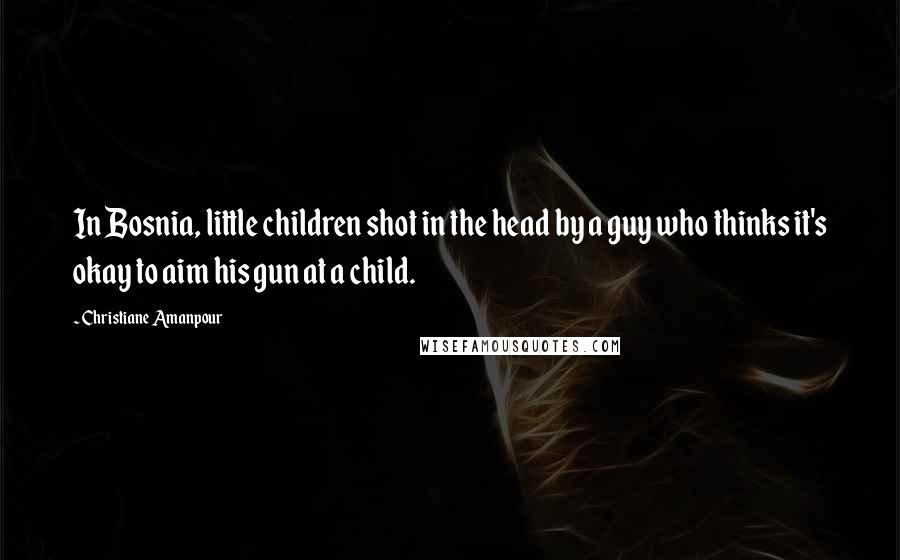Christiane Amanpour Quotes: In Bosnia, little children shot in the head by a guy who thinks it's okay to aim his gun at a child.
