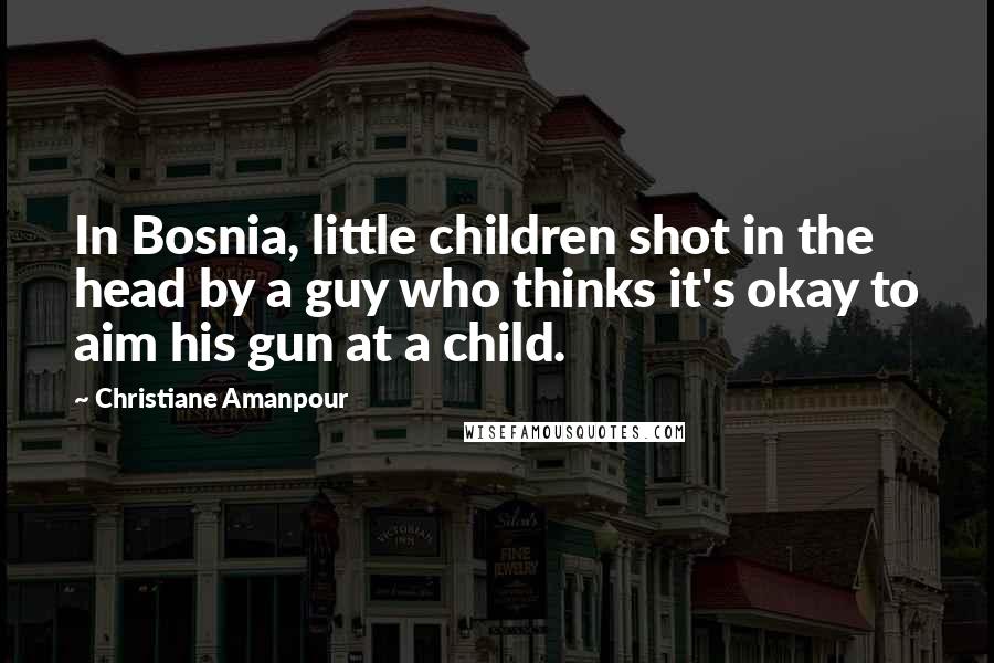 Christiane Amanpour Quotes: In Bosnia, little children shot in the head by a guy who thinks it's okay to aim his gun at a child.