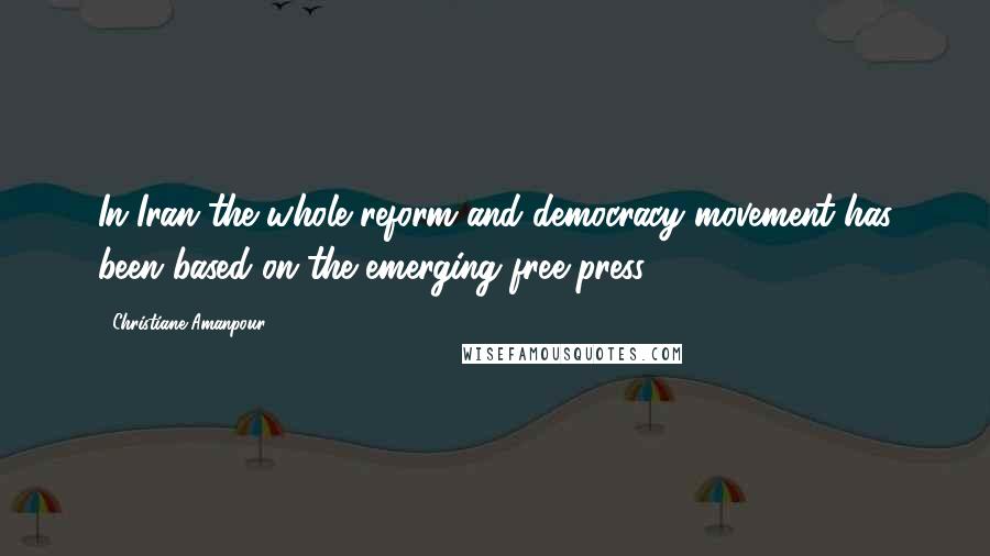 Christiane Amanpour Quotes: In Iran the whole reform and democracy movement has been based on the emerging free press.