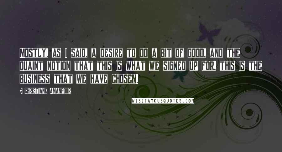 Christiane Amanpour Quotes: Mostly, as I said, a desire to do a bit of good, and the quaint notion that this is what we signed up for, this is the business that we have chosen.