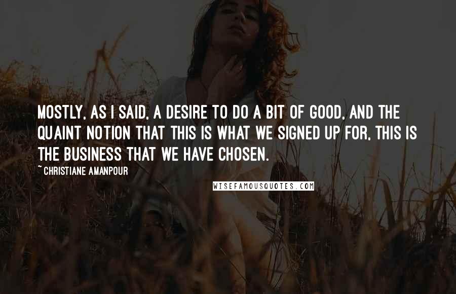 Christiane Amanpour Quotes: Mostly, as I said, a desire to do a bit of good, and the quaint notion that this is what we signed up for, this is the business that we have chosen.