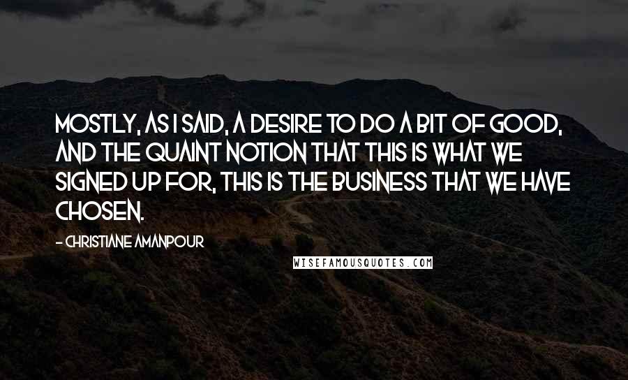 Christiane Amanpour Quotes: Mostly, as I said, a desire to do a bit of good, and the quaint notion that this is what we signed up for, this is the business that we have chosen.