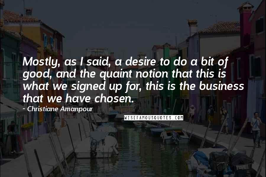 Christiane Amanpour Quotes: Mostly, as I said, a desire to do a bit of good, and the quaint notion that this is what we signed up for, this is the business that we have chosen.