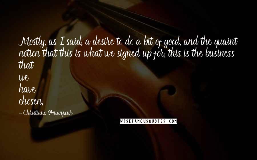 Christiane Amanpour Quotes: Mostly, as I said, a desire to do a bit of good, and the quaint notion that this is what we signed up for, this is the business that we have chosen.