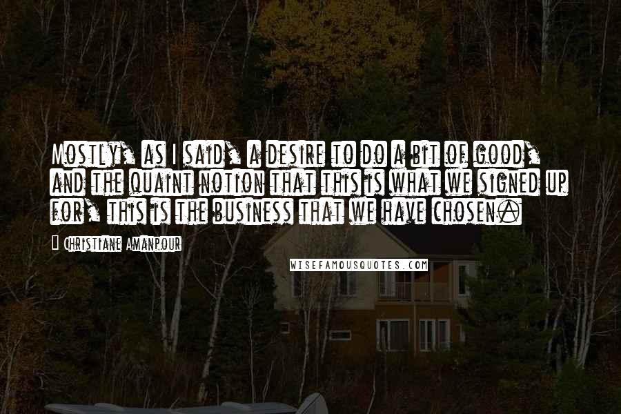 Christiane Amanpour Quotes: Mostly, as I said, a desire to do a bit of good, and the quaint notion that this is what we signed up for, this is the business that we have chosen.