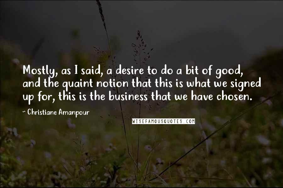 Christiane Amanpour Quotes: Mostly, as I said, a desire to do a bit of good, and the quaint notion that this is what we signed up for, this is the business that we have chosen.