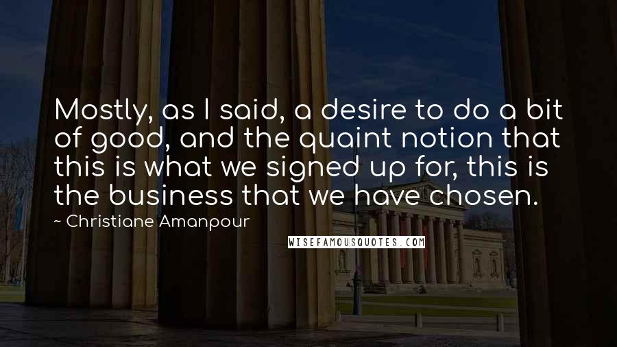 Christiane Amanpour Quotes: Mostly, as I said, a desire to do a bit of good, and the quaint notion that this is what we signed up for, this is the business that we have chosen.