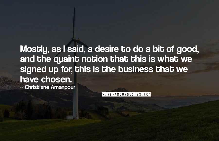 Christiane Amanpour Quotes: Mostly, as I said, a desire to do a bit of good, and the quaint notion that this is what we signed up for, this is the business that we have chosen.