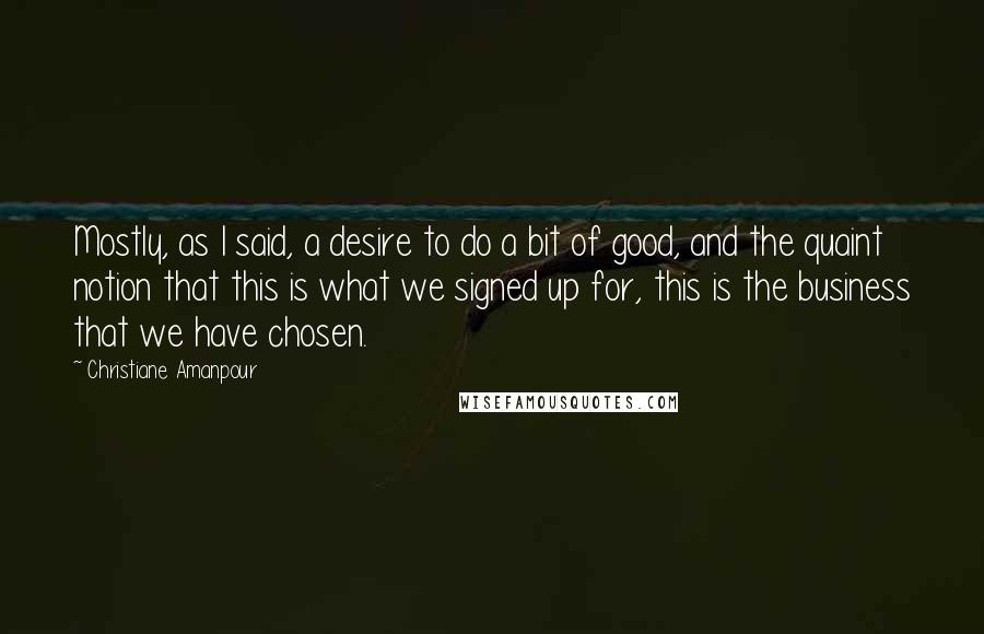 Christiane Amanpour Quotes: Mostly, as I said, a desire to do a bit of good, and the quaint notion that this is what we signed up for, this is the business that we have chosen.