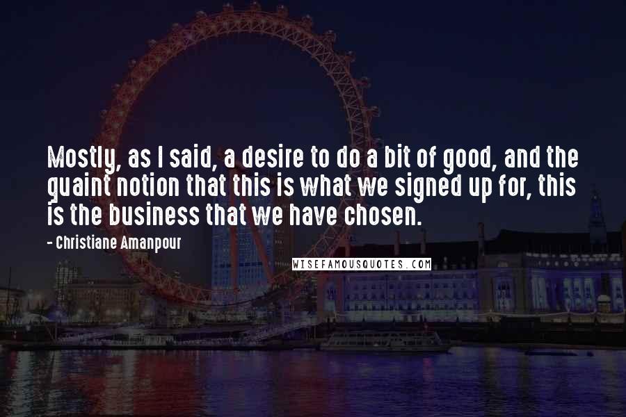 Christiane Amanpour Quotes: Mostly, as I said, a desire to do a bit of good, and the quaint notion that this is what we signed up for, this is the business that we have chosen.