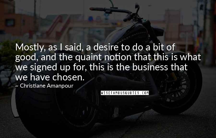 Christiane Amanpour Quotes: Mostly, as I said, a desire to do a bit of good, and the quaint notion that this is what we signed up for, this is the business that we have chosen.