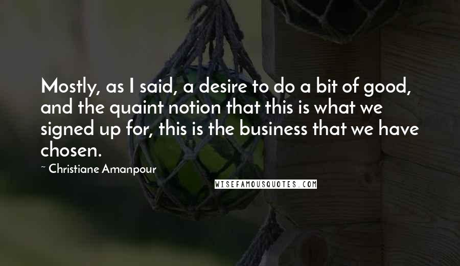 Christiane Amanpour Quotes: Mostly, as I said, a desire to do a bit of good, and the quaint notion that this is what we signed up for, this is the business that we have chosen.