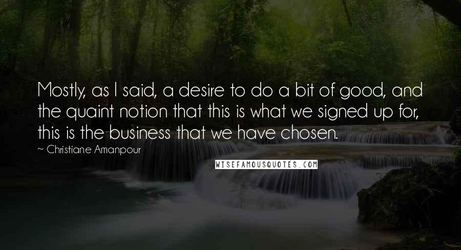 Christiane Amanpour Quotes: Mostly, as I said, a desire to do a bit of good, and the quaint notion that this is what we signed up for, this is the business that we have chosen.