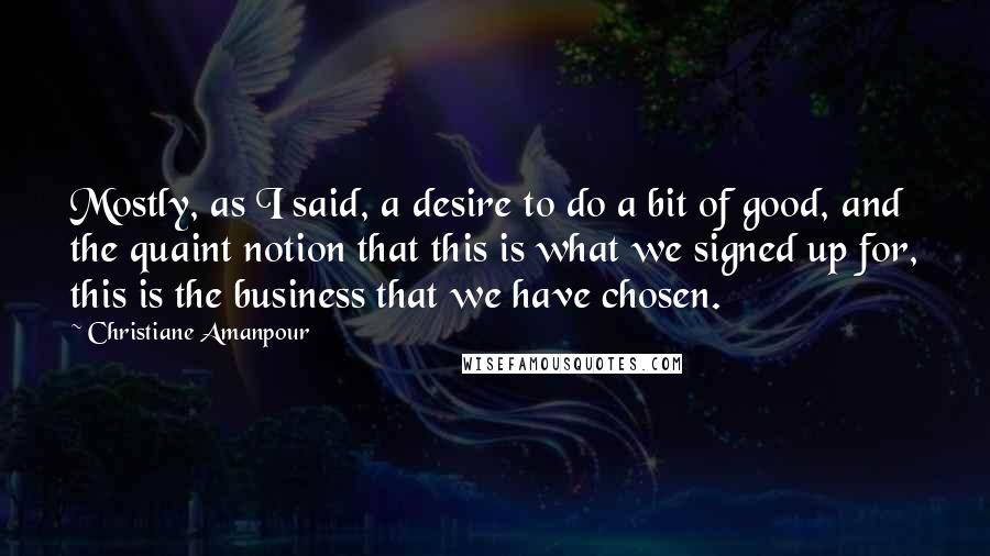 Christiane Amanpour Quotes: Mostly, as I said, a desire to do a bit of good, and the quaint notion that this is what we signed up for, this is the business that we have chosen.