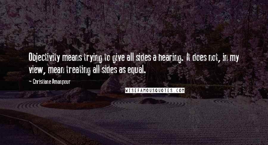 Christiane Amanpour Quotes: Objectivity means trying to give all sides a hearing. It does not, in my view, mean treating all sides as equal.