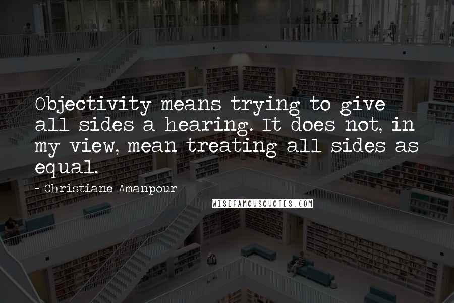 Christiane Amanpour Quotes: Objectivity means trying to give all sides a hearing. It does not, in my view, mean treating all sides as equal.