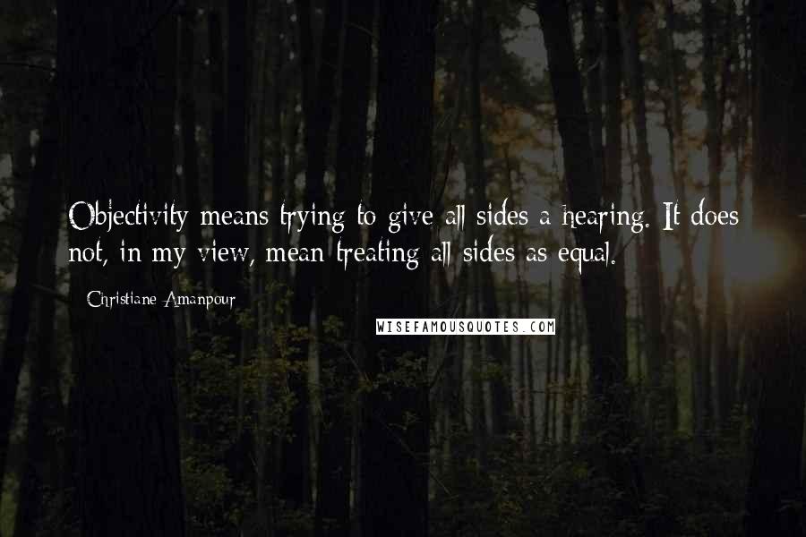 Christiane Amanpour Quotes: Objectivity means trying to give all sides a hearing. It does not, in my view, mean treating all sides as equal.