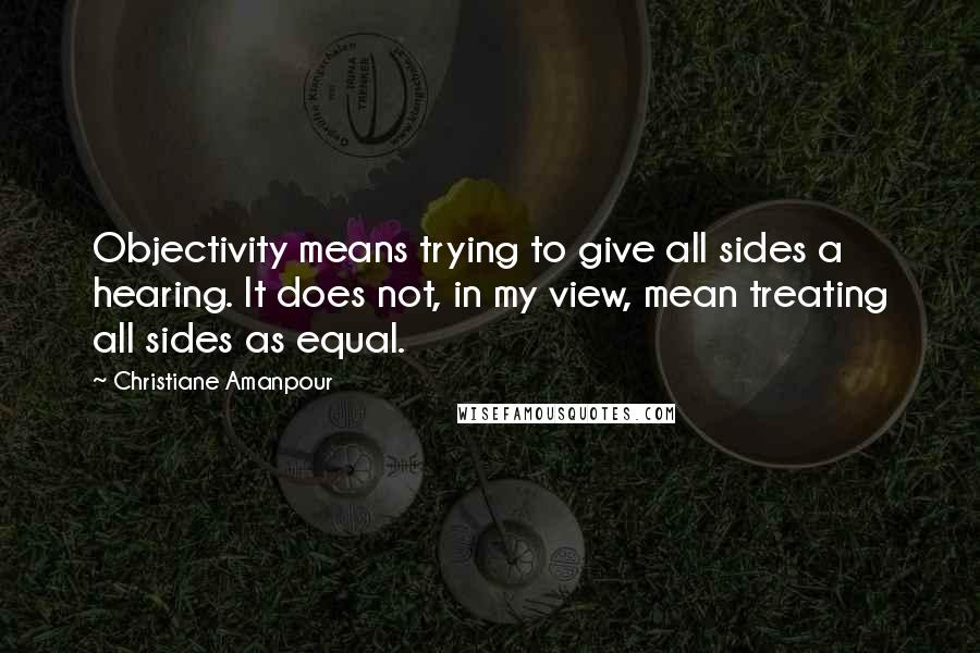 Christiane Amanpour Quotes: Objectivity means trying to give all sides a hearing. It does not, in my view, mean treating all sides as equal.