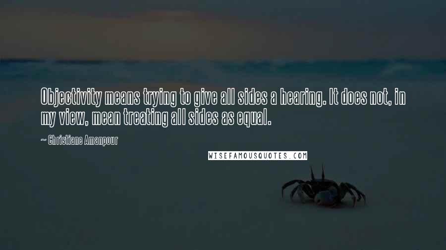Christiane Amanpour Quotes: Objectivity means trying to give all sides a hearing. It does not, in my view, mean treating all sides as equal.