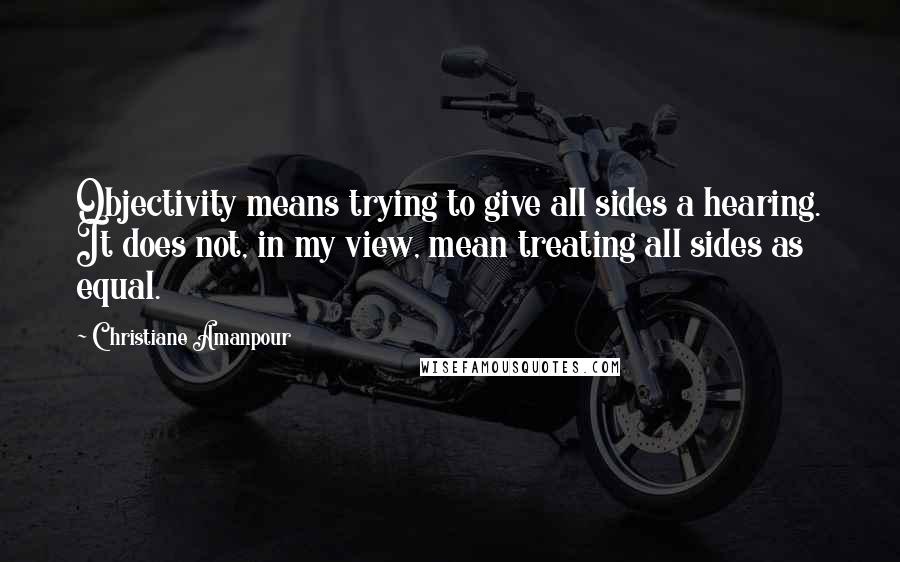 Christiane Amanpour Quotes: Objectivity means trying to give all sides a hearing. It does not, in my view, mean treating all sides as equal.