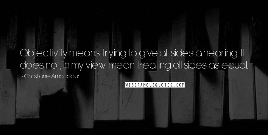 Christiane Amanpour Quotes: Objectivity means trying to give all sides a hearing. It does not, in my view, mean treating all sides as equal.