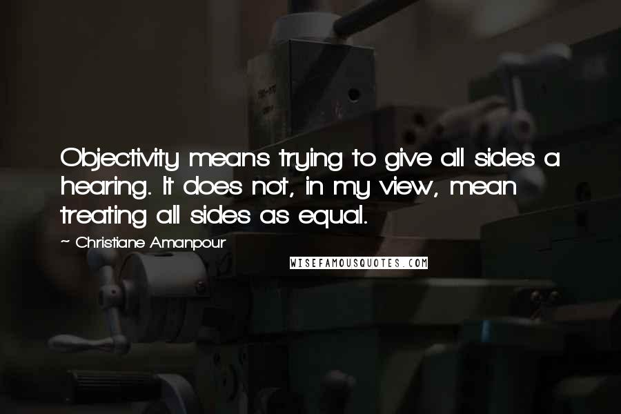 Christiane Amanpour Quotes: Objectivity means trying to give all sides a hearing. It does not, in my view, mean treating all sides as equal.