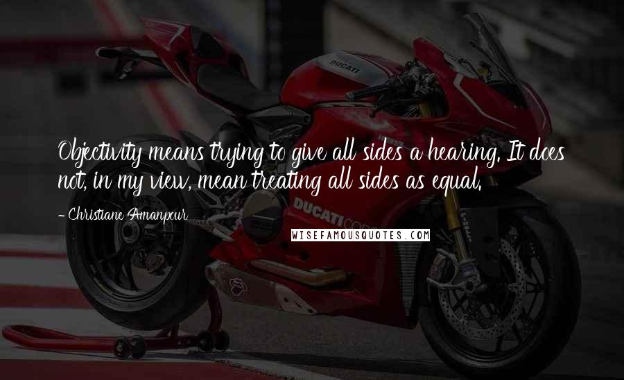 Christiane Amanpour Quotes: Objectivity means trying to give all sides a hearing. It does not, in my view, mean treating all sides as equal.