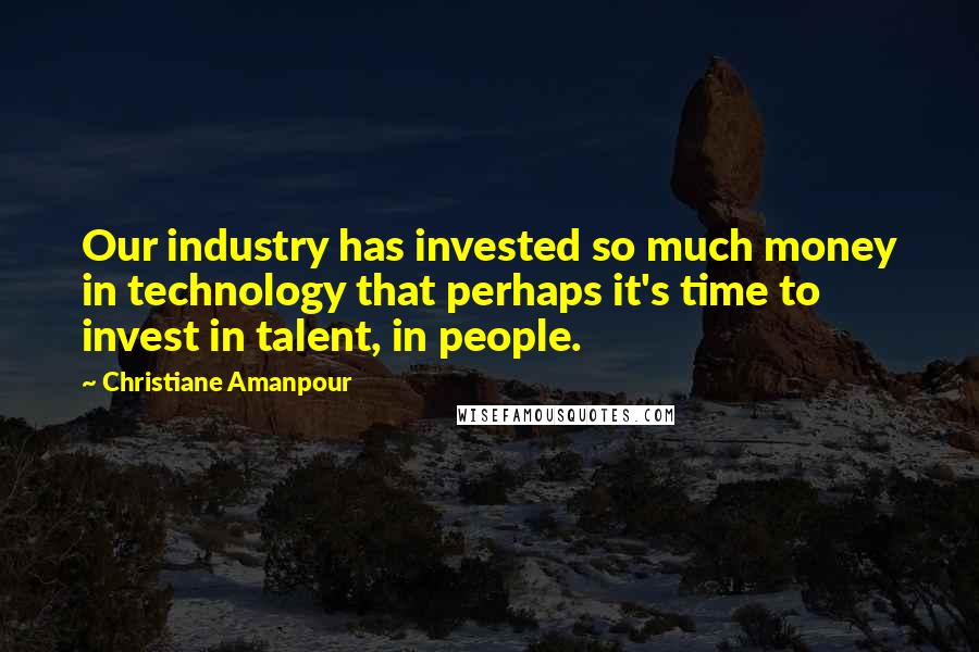 Christiane Amanpour Quotes: Our industry has invested so much money in technology that perhaps it's time to invest in talent, in people.