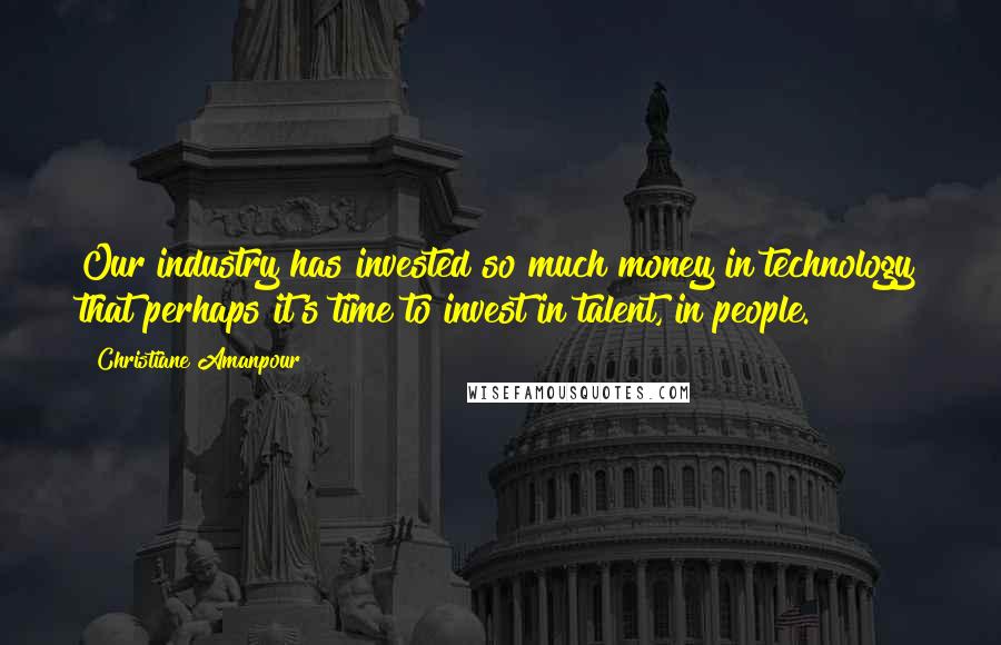 Christiane Amanpour Quotes: Our industry has invested so much money in technology that perhaps it's time to invest in talent, in people.