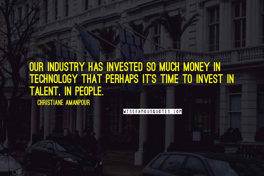 Christiane Amanpour Quotes: Our industry has invested so much money in technology that perhaps it's time to invest in talent, in people.