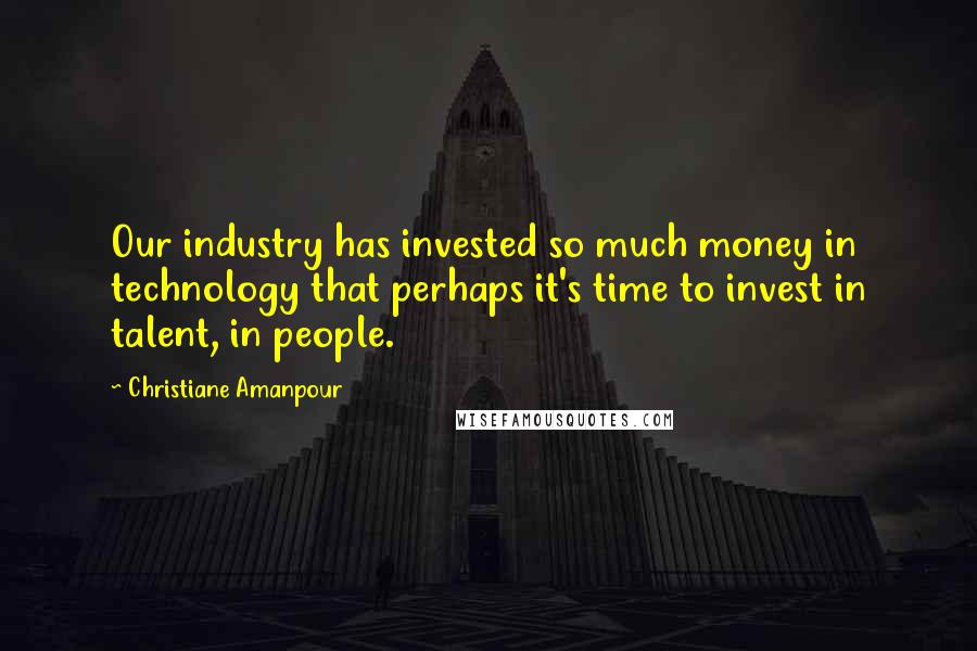 Christiane Amanpour Quotes: Our industry has invested so much money in technology that perhaps it's time to invest in talent, in people.