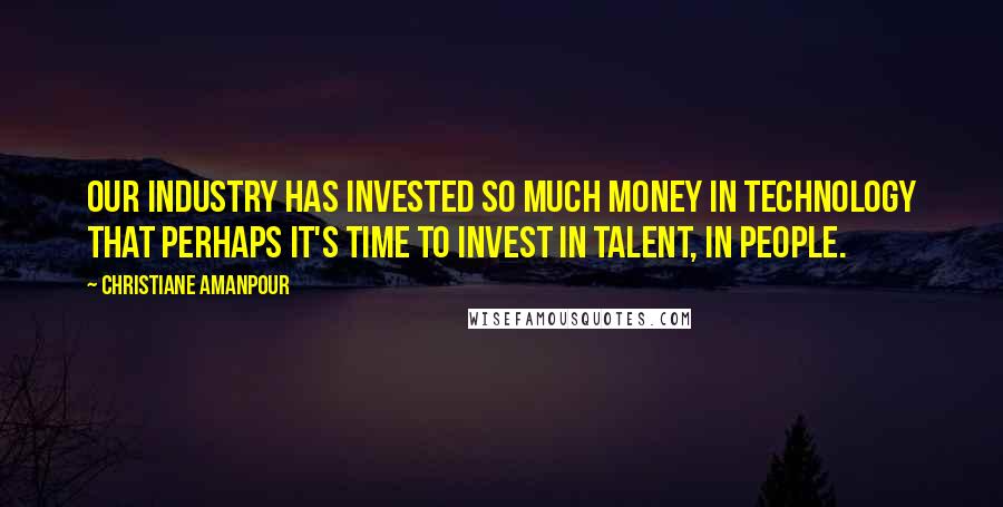 Christiane Amanpour Quotes: Our industry has invested so much money in technology that perhaps it's time to invest in talent, in people.