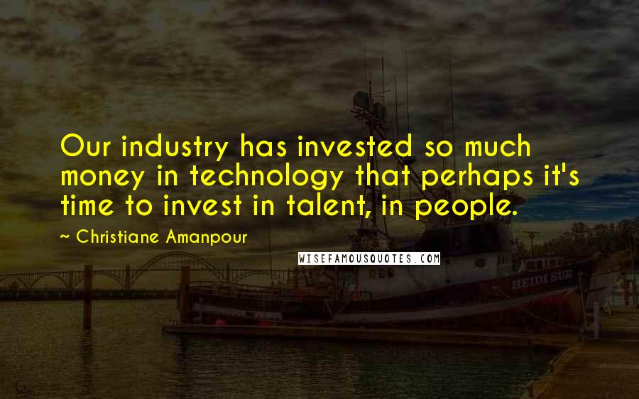 Christiane Amanpour Quotes: Our industry has invested so much money in technology that perhaps it's time to invest in talent, in people.