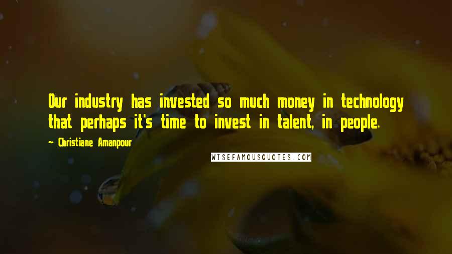 Christiane Amanpour Quotes: Our industry has invested so much money in technology that perhaps it's time to invest in talent, in people.