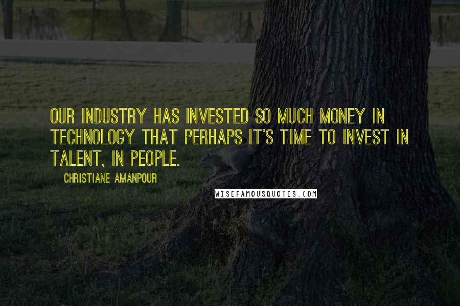 Christiane Amanpour Quotes: Our industry has invested so much money in technology that perhaps it's time to invest in talent, in people.