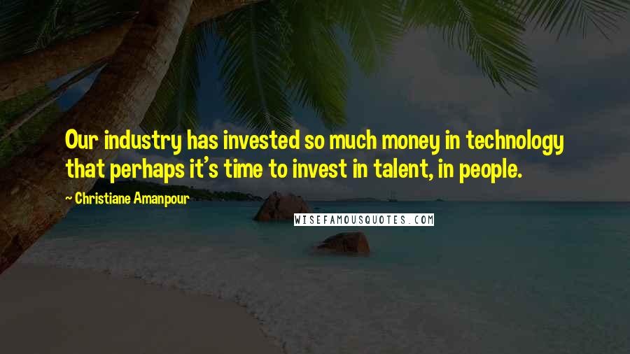 Christiane Amanpour Quotes: Our industry has invested so much money in technology that perhaps it's time to invest in talent, in people.