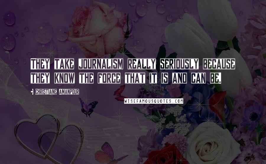 Christiane Amanpour Quotes: They take journalism really seriously because they know the force that it is and can be.