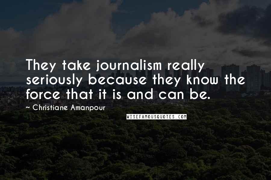 Christiane Amanpour Quotes: They take journalism really seriously because they know the force that it is and can be.