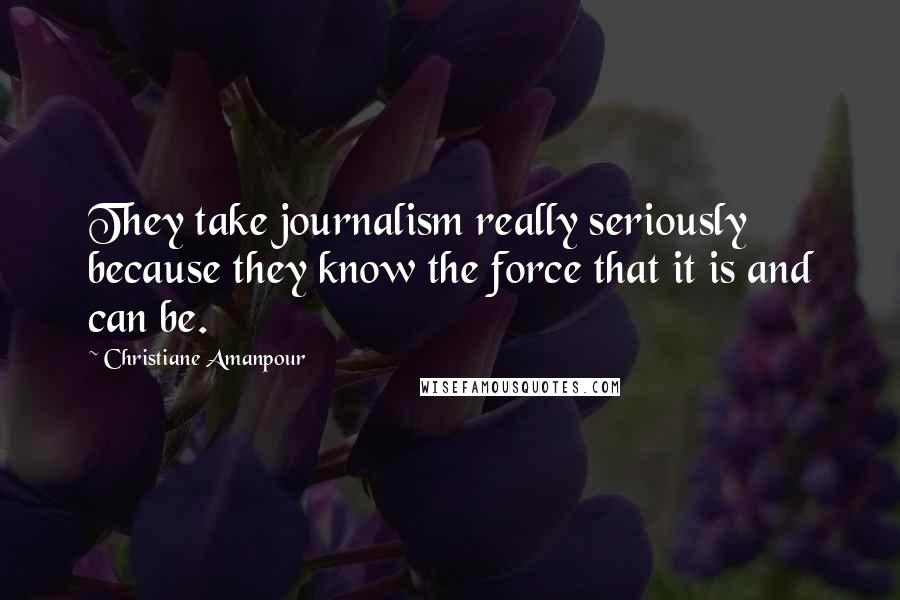 Christiane Amanpour Quotes: They take journalism really seriously because they know the force that it is and can be.