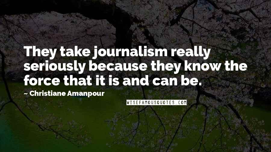 Christiane Amanpour Quotes: They take journalism really seriously because they know the force that it is and can be.