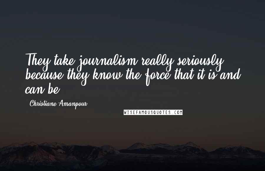 Christiane Amanpour Quotes: They take journalism really seriously because they know the force that it is and can be.