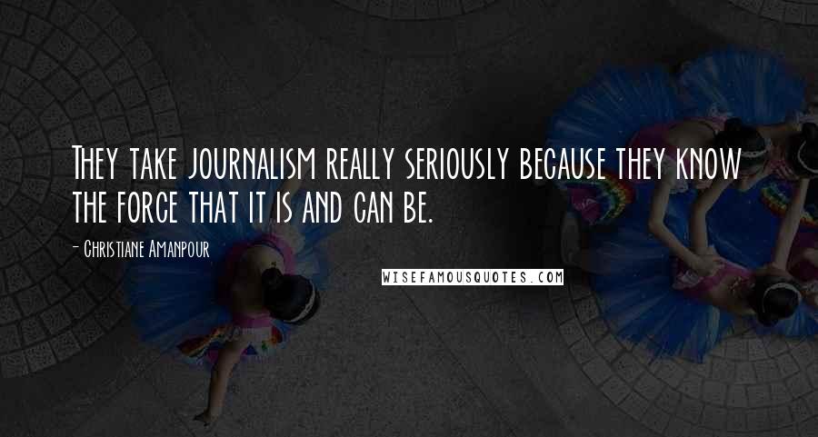 Christiane Amanpour Quotes: They take journalism really seriously because they know the force that it is and can be.