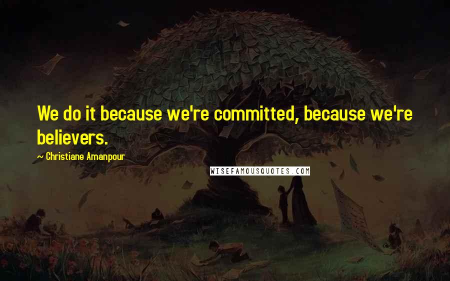 Christiane Amanpour Quotes: We do it because we're committed, because we're believers.