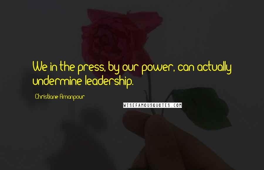 Christiane Amanpour Quotes: We in the press, by our power, can actually undermine leadership.