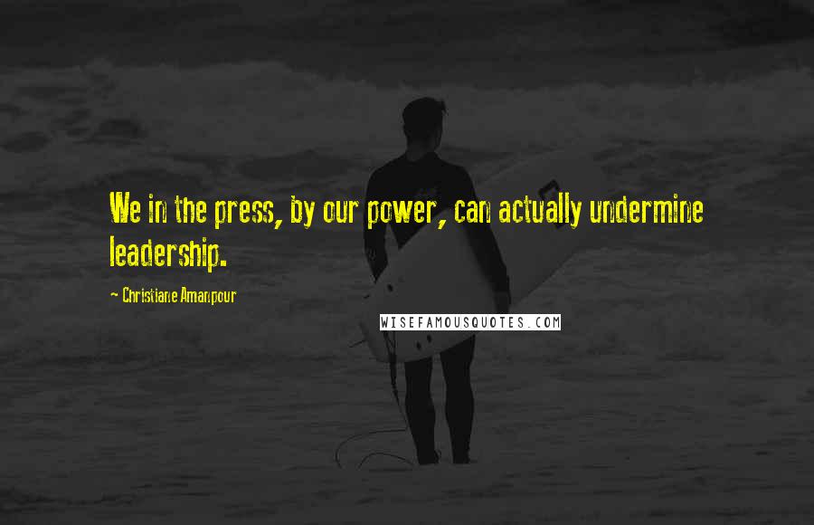 Christiane Amanpour Quotes: We in the press, by our power, can actually undermine leadership.