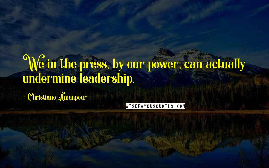 Christiane Amanpour Quotes: We in the press, by our power, can actually undermine leadership.