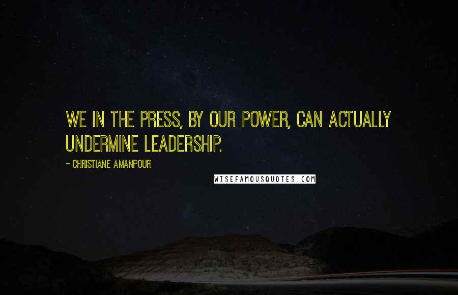 Christiane Amanpour Quotes: We in the press, by our power, can actually undermine leadership.