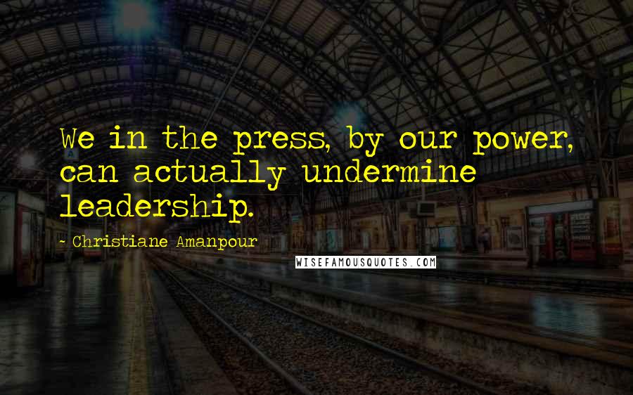 Christiane Amanpour Quotes: We in the press, by our power, can actually undermine leadership.