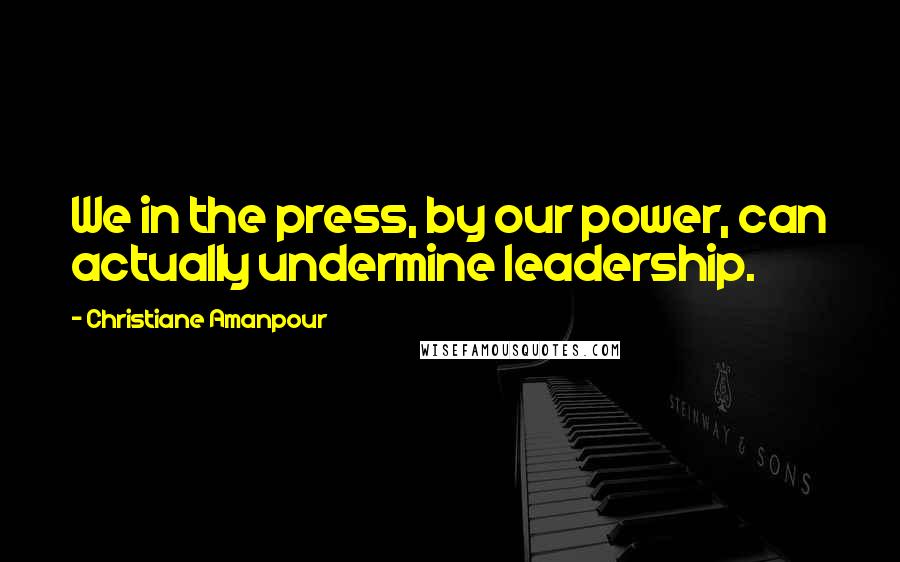 Christiane Amanpour Quotes: We in the press, by our power, can actually undermine leadership.